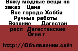 Вяжу модные вещи на заказ › Цена ­ 3000-10000 - Все города Хобби. Ручные работы » Вязание   . Дагестан респ.,Дагестанские Огни г.